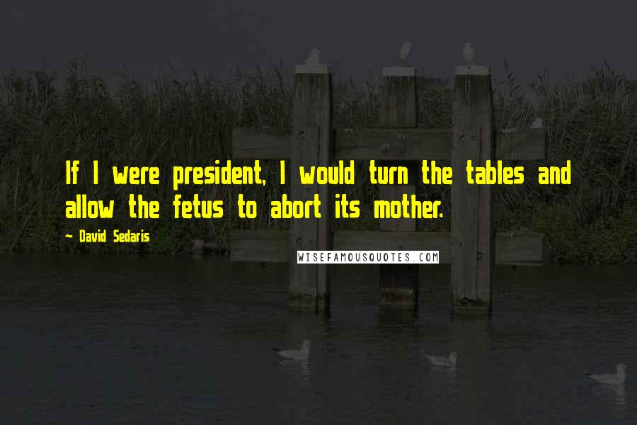 David Sedaris Quotes: If I were president, I would turn the tables and allow the fetus to abort its mother.