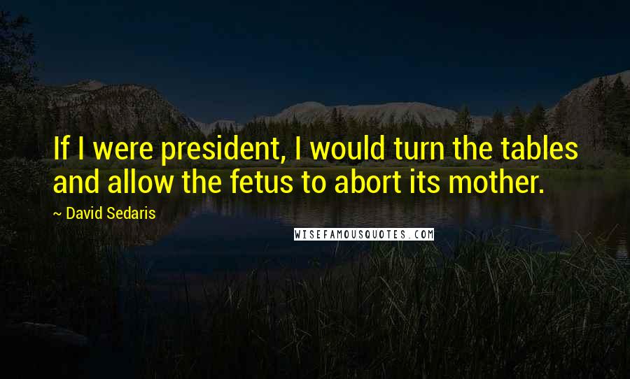 David Sedaris Quotes: If I were president, I would turn the tables and allow the fetus to abort its mother.