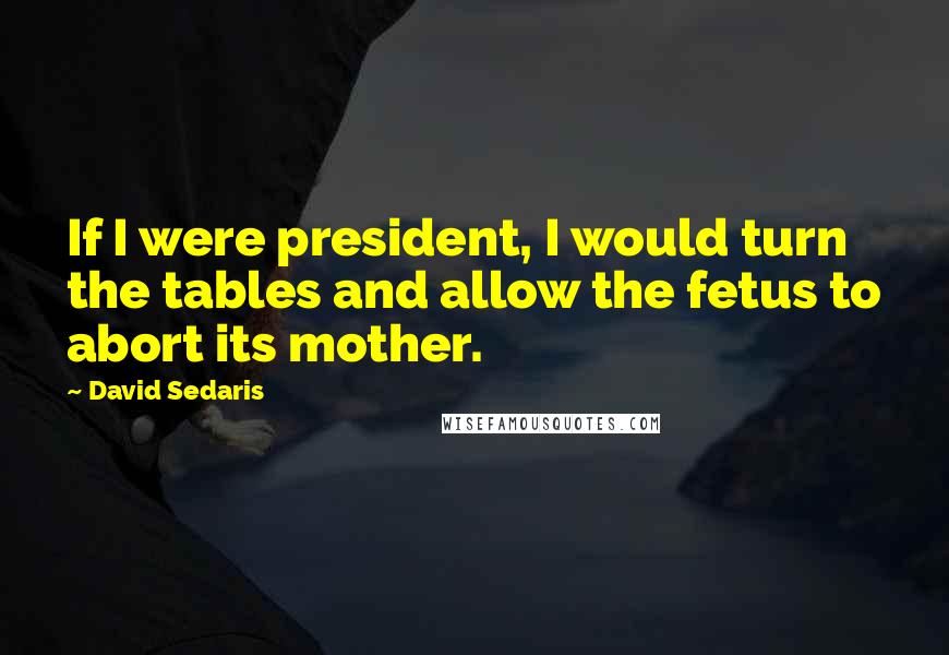 David Sedaris Quotes: If I were president, I would turn the tables and allow the fetus to abort its mother.