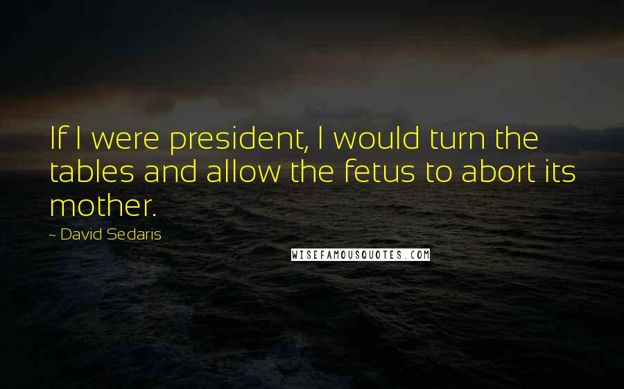 David Sedaris Quotes: If I were president, I would turn the tables and allow the fetus to abort its mother.