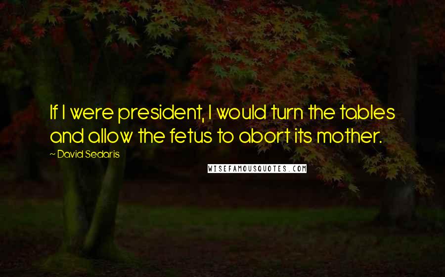 David Sedaris Quotes: If I were president, I would turn the tables and allow the fetus to abort its mother.