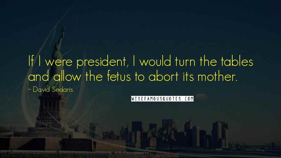 David Sedaris Quotes: If I were president, I would turn the tables and allow the fetus to abort its mother.