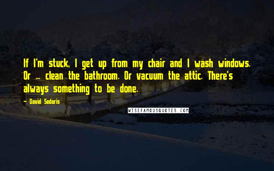 David Sedaris Quotes: If I'm stuck, I get up from my chair and I wash windows. Or ... clean the bathroom. Or vacuum the attic. There's always something to be done.