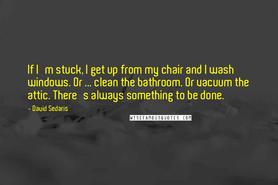 David Sedaris Quotes: If I'm stuck, I get up from my chair and I wash windows. Or ... clean the bathroom. Or vacuum the attic. There's always something to be done.