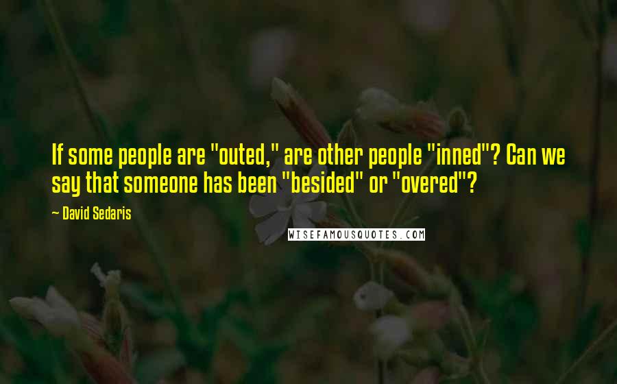 David Sedaris Quotes: If some people are "outed," are other people "inned"? Can we say that someone has been "besided" or "overed"?