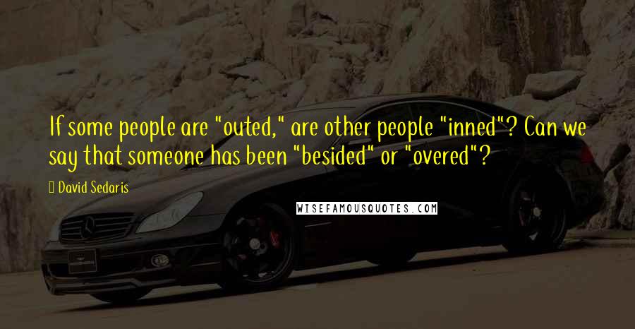 David Sedaris Quotes: If some people are "outed," are other people "inned"? Can we say that someone has been "besided" or "overed"?