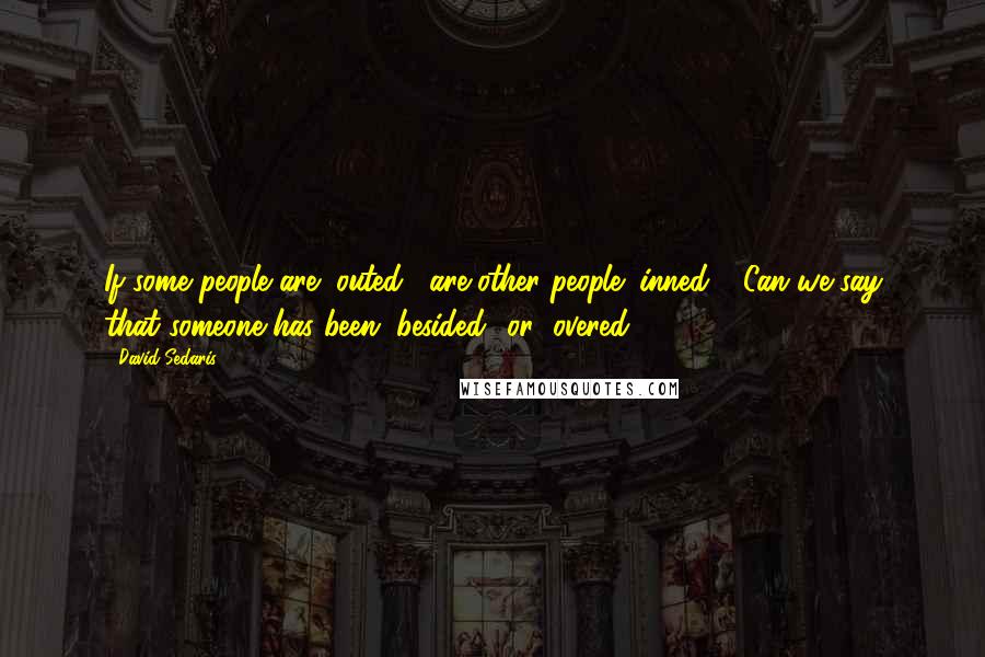 David Sedaris Quotes: If some people are "outed," are other people "inned"? Can we say that someone has been "besided" or "overed"?
