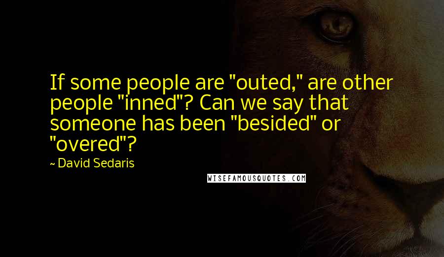 David Sedaris Quotes: If some people are "outed," are other people "inned"? Can we say that someone has been "besided" or "overed"?