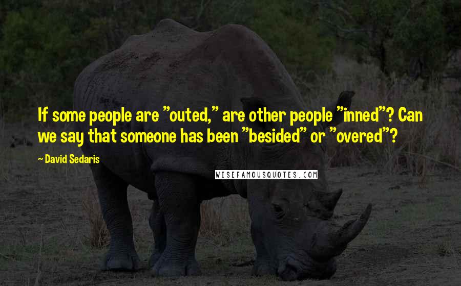 David Sedaris Quotes: If some people are "outed," are other people "inned"? Can we say that someone has been "besided" or "overed"?
