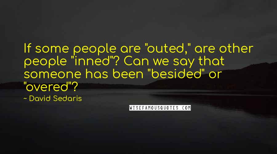 David Sedaris Quotes: If some people are "outed," are other people "inned"? Can we say that someone has been "besided" or "overed"?