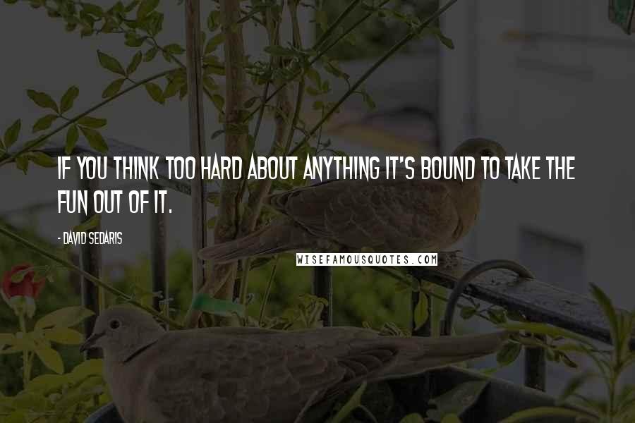 David Sedaris Quotes: If you think too hard about anything it's bound to take the fun out of it.