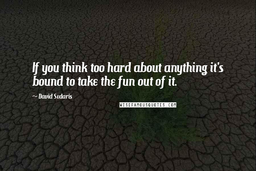 David Sedaris Quotes: If you think too hard about anything it's bound to take the fun out of it.