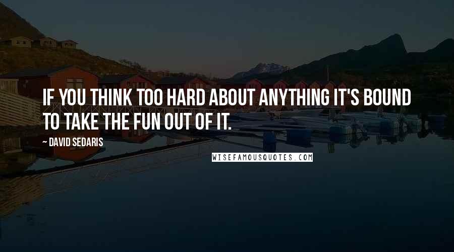 David Sedaris Quotes: If you think too hard about anything it's bound to take the fun out of it.