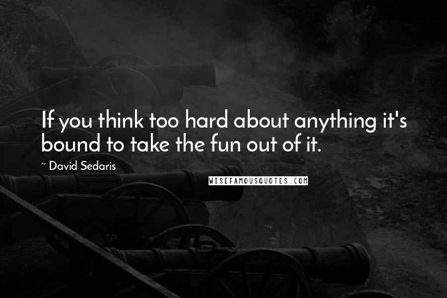 David Sedaris Quotes: If you think too hard about anything it's bound to take the fun out of it.