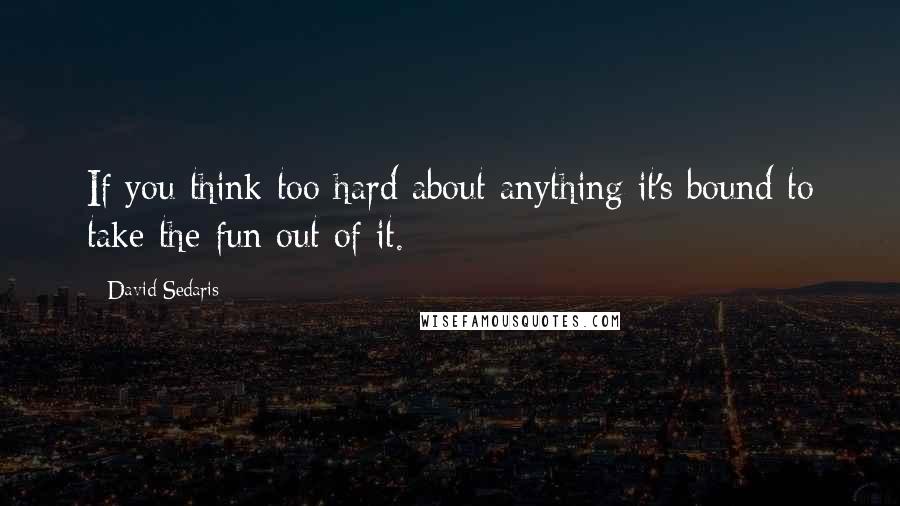 David Sedaris Quotes: If you think too hard about anything it's bound to take the fun out of it.