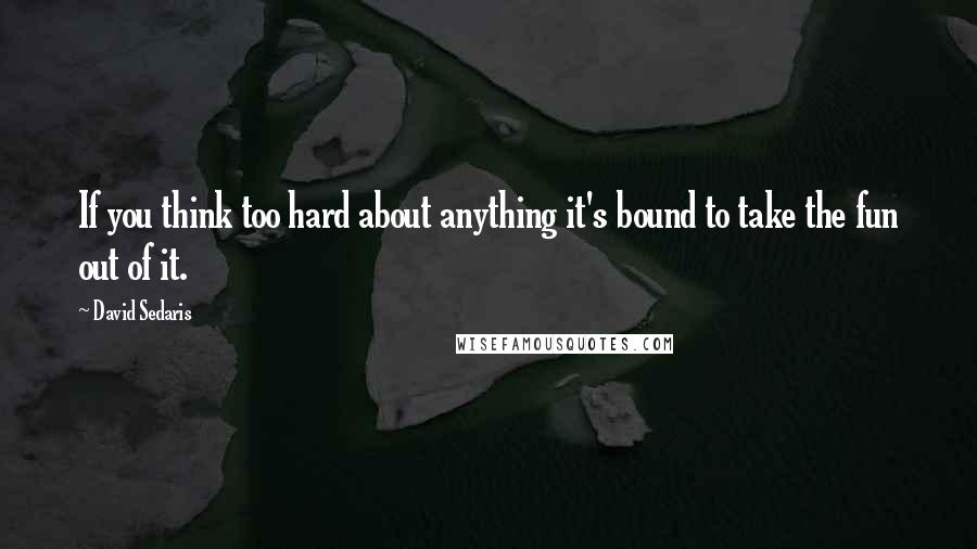 David Sedaris Quotes: If you think too hard about anything it's bound to take the fun out of it.