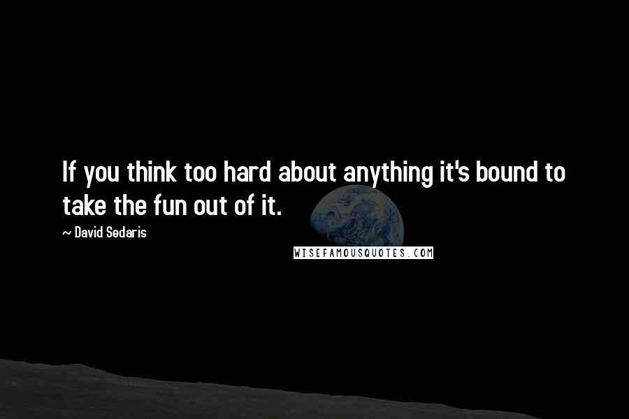 David Sedaris Quotes: If you think too hard about anything it's bound to take the fun out of it.