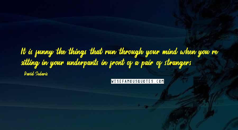 David Sedaris Quotes: It is funny the things that run through your mind when you're sitting in your underpants in front of a pair of strangers.