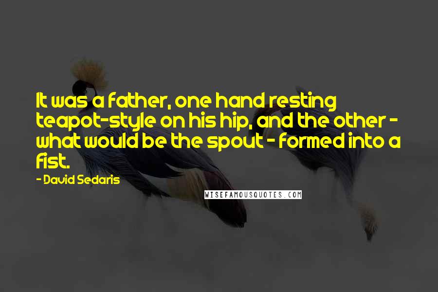 David Sedaris Quotes: It was a father, one hand resting teapot-style on his hip, and the other - what would be the spout - formed into a fist.