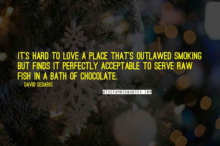 David Sedaris Quotes: It's hard to love a place that's outlawed smoking but finds it perfectly acceptable to serve raw fish in a bath of chocolate.
