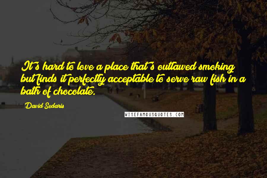 David Sedaris Quotes: It's hard to love a place that's outlawed smoking but finds it perfectly acceptable to serve raw fish in a bath of chocolate.
