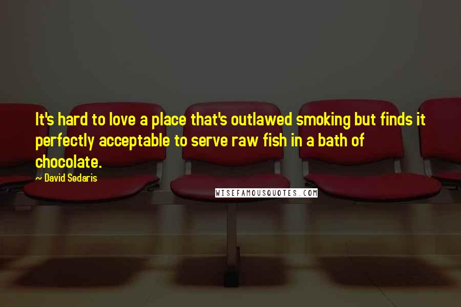 David Sedaris Quotes: It's hard to love a place that's outlawed smoking but finds it perfectly acceptable to serve raw fish in a bath of chocolate.
