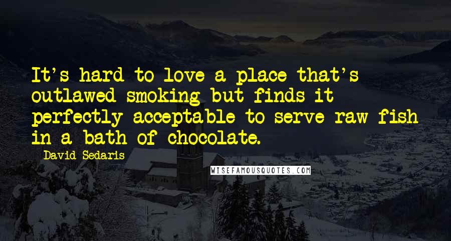 David Sedaris Quotes: It's hard to love a place that's outlawed smoking but finds it perfectly acceptable to serve raw fish in a bath of chocolate.