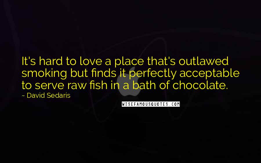 David Sedaris Quotes: It's hard to love a place that's outlawed smoking but finds it perfectly acceptable to serve raw fish in a bath of chocolate.
