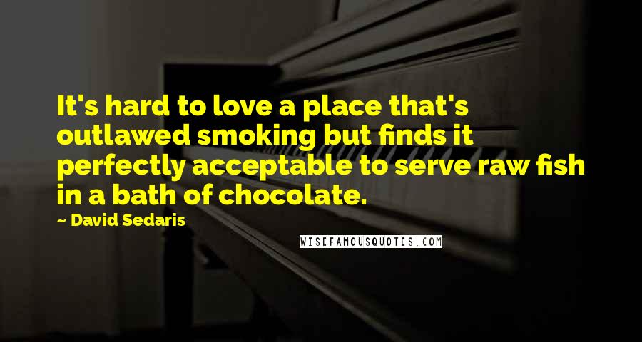 David Sedaris Quotes: It's hard to love a place that's outlawed smoking but finds it perfectly acceptable to serve raw fish in a bath of chocolate.