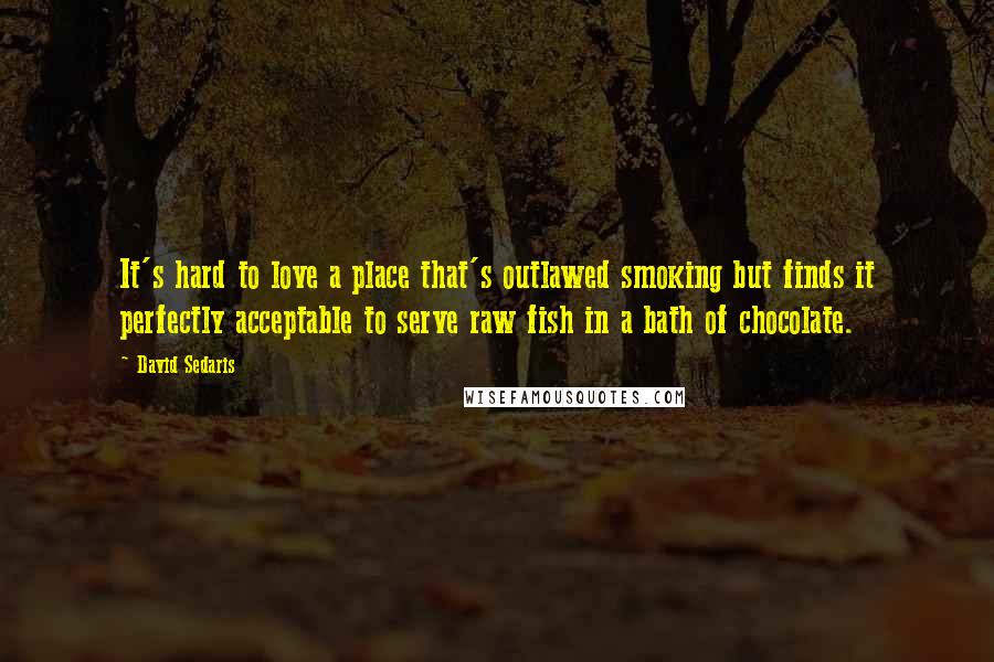David Sedaris Quotes: It's hard to love a place that's outlawed smoking but finds it perfectly acceptable to serve raw fish in a bath of chocolate.