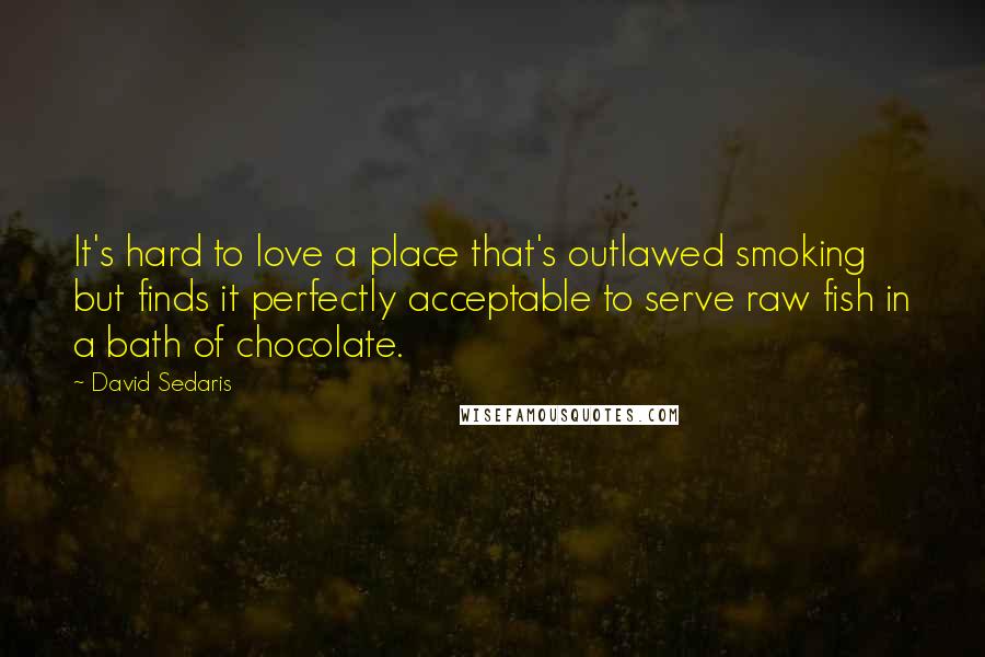 David Sedaris Quotes: It's hard to love a place that's outlawed smoking but finds it perfectly acceptable to serve raw fish in a bath of chocolate.