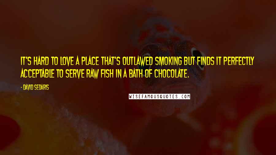 David Sedaris Quotes: It's hard to love a place that's outlawed smoking but finds it perfectly acceptable to serve raw fish in a bath of chocolate.