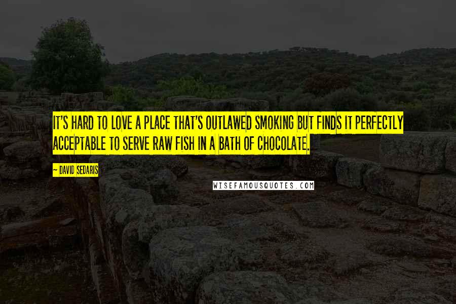 David Sedaris Quotes: It's hard to love a place that's outlawed smoking but finds it perfectly acceptable to serve raw fish in a bath of chocolate.