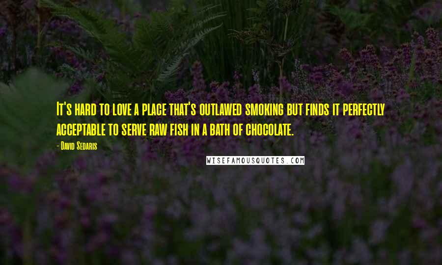 David Sedaris Quotes: It's hard to love a place that's outlawed smoking but finds it perfectly acceptable to serve raw fish in a bath of chocolate.
