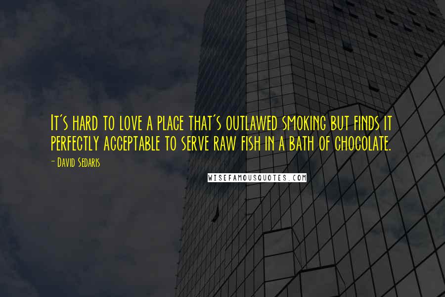 David Sedaris Quotes: It's hard to love a place that's outlawed smoking but finds it perfectly acceptable to serve raw fish in a bath of chocolate.
