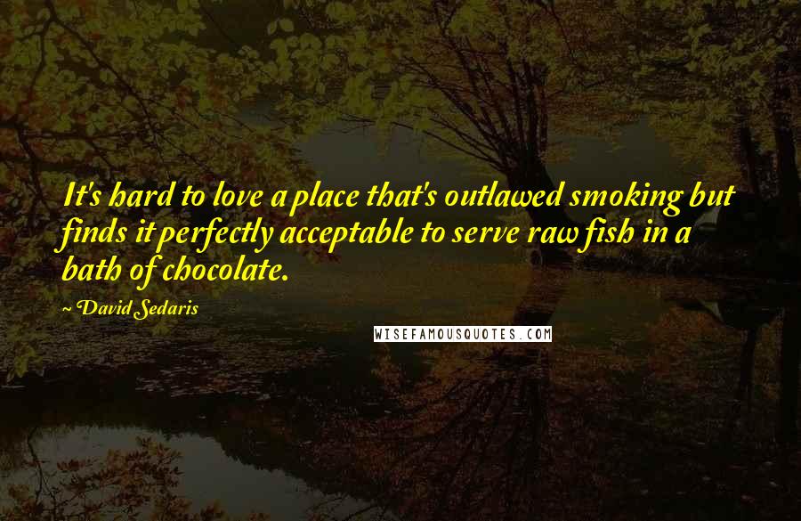 David Sedaris Quotes: It's hard to love a place that's outlawed smoking but finds it perfectly acceptable to serve raw fish in a bath of chocolate.