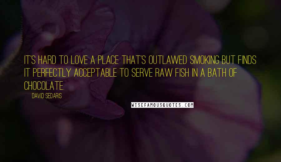 David Sedaris Quotes: It's hard to love a place that's outlawed smoking but finds it perfectly acceptable to serve raw fish in a bath of chocolate.