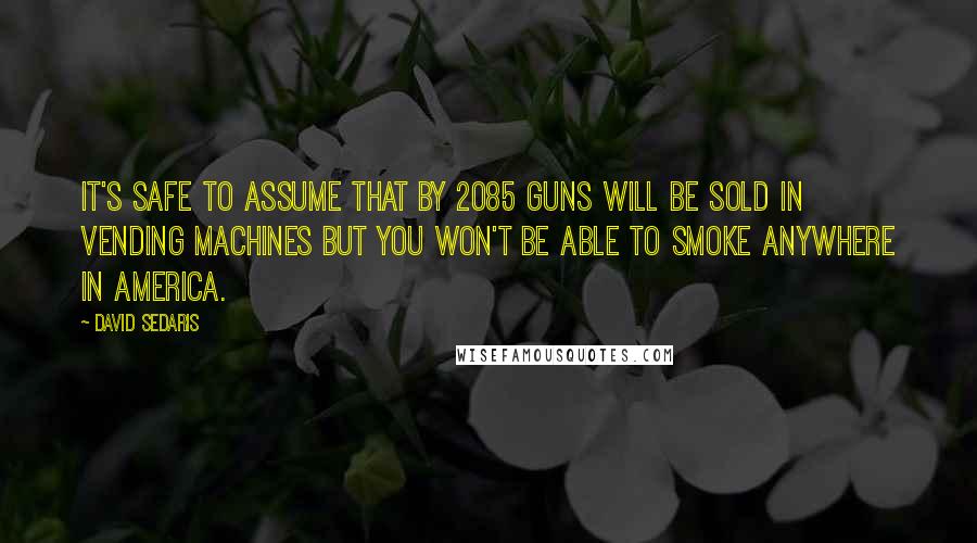 David Sedaris Quotes: It's safe to assume that by 2085 guns will be sold in vending machines but you won't be able to smoke anywhere in America.