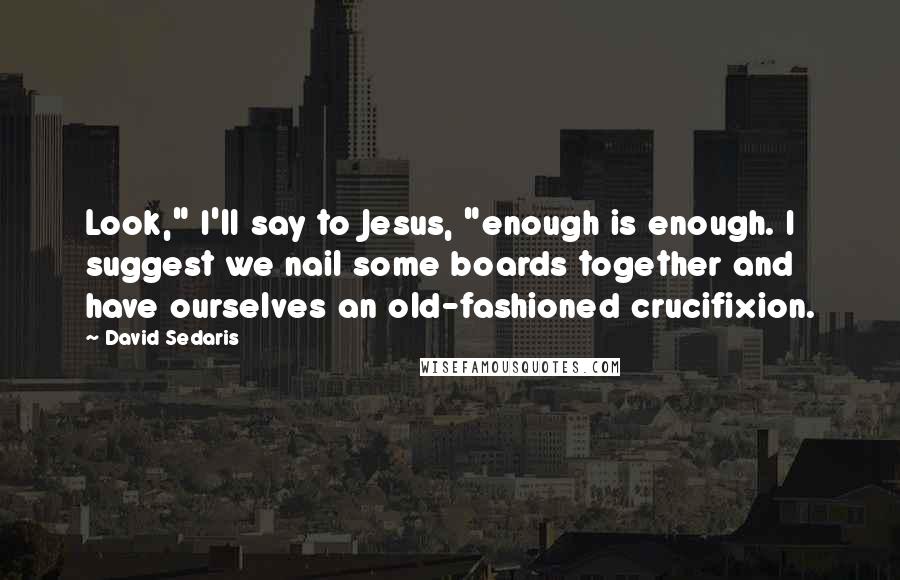 David Sedaris Quotes: Look," I'll say to Jesus, "enough is enough. I suggest we nail some boards together and have ourselves an old-fashioned crucifixion.