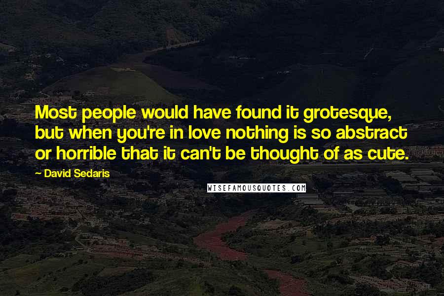 David Sedaris Quotes: Most people would have found it grotesque, but when you're in love nothing is so abstract or horrible that it can't be thought of as cute.