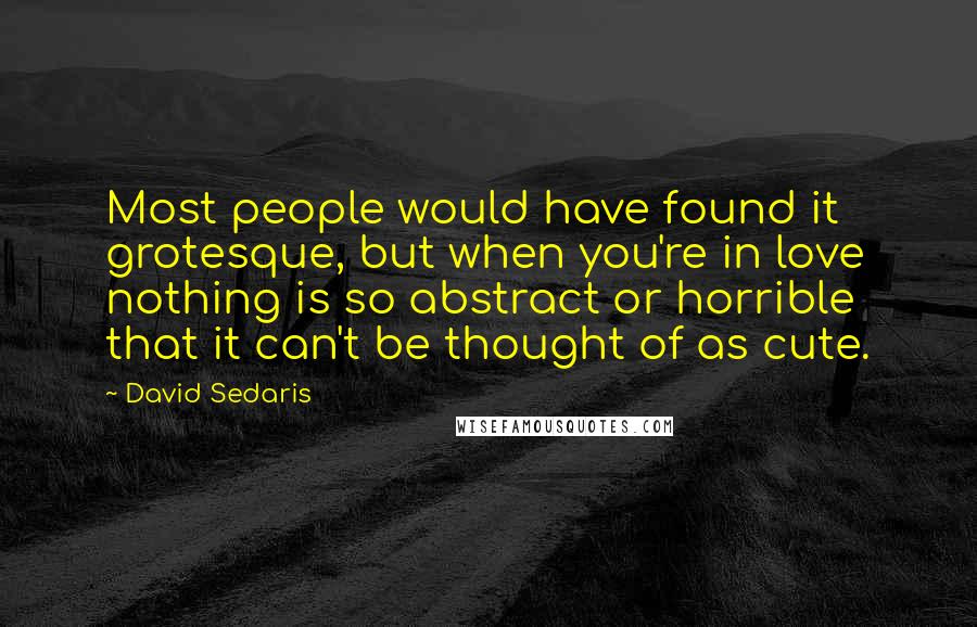 David Sedaris Quotes: Most people would have found it grotesque, but when you're in love nothing is so abstract or horrible that it can't be thought of as cute.