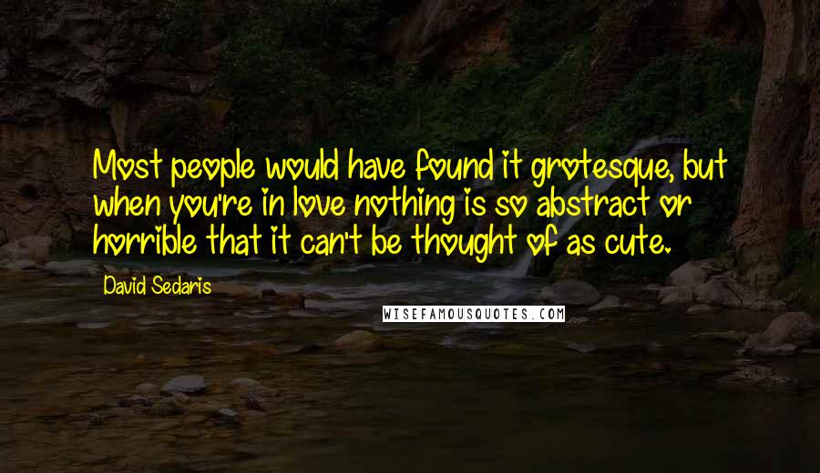 David Sedaris Quotes: Most people would have found it grotesque, but when you're in love nothing is so abstract or horrible that it can't be thought of as cute.