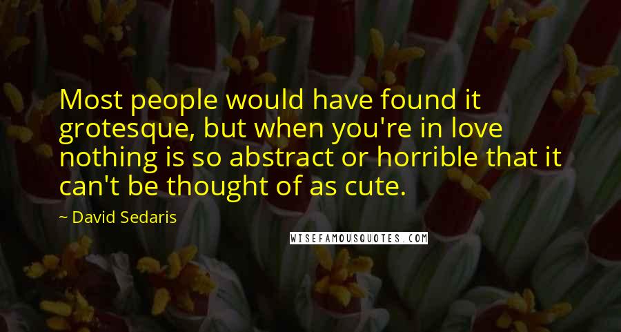 David Sedaris Quotes: Most people would have found it grotesque, but when you're in love nothing is so abstract or horrible that it can't be thought of as cute.