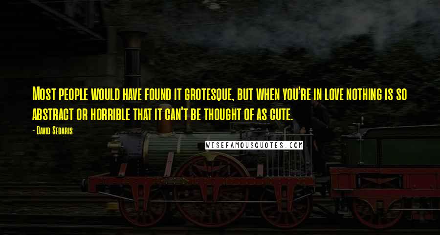 David Sedaris Quotes: Most people would have found it grotesque, but when you're in love nothing is so abstract or horrible that it can't be thought of as cute.