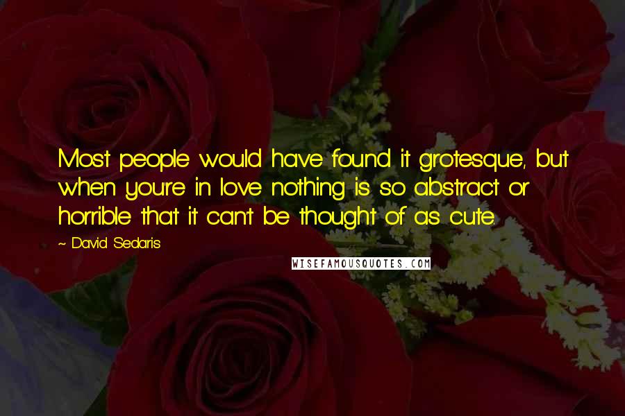 David Sedaris Quotes: Most people would have found it grotesque, but when you're in love nothing is so abstract or horrible that it can't be thought of as cute.