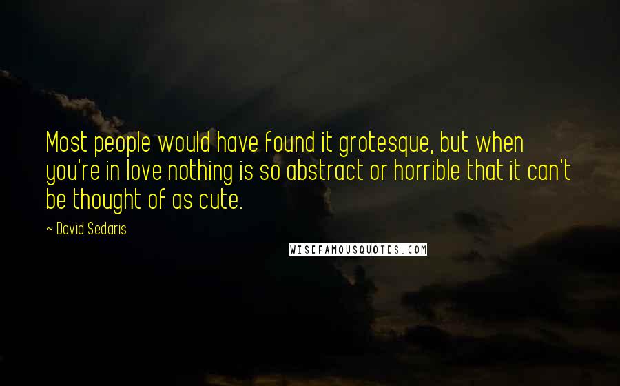 David Sedaris Quotes: Most people would have found it grotesque, but when you're in love nothing is so abstract or horrible that it can't be thought of as cute.