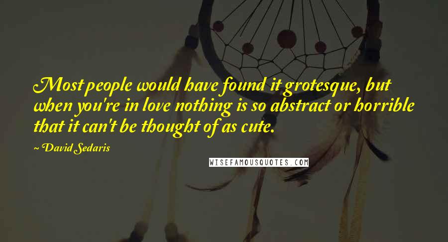 David Sedaris Quotes: Most people would have found it grotesque, but when you're in love nothing is so abstract or horrible that it can't be thought of as cute.