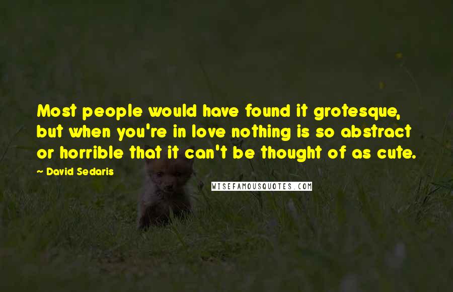 David Sedaris Quotes: Most people would have found it grotesque, but when you're in love nothing is so abstract or horrible that it can't be thought of as cute.