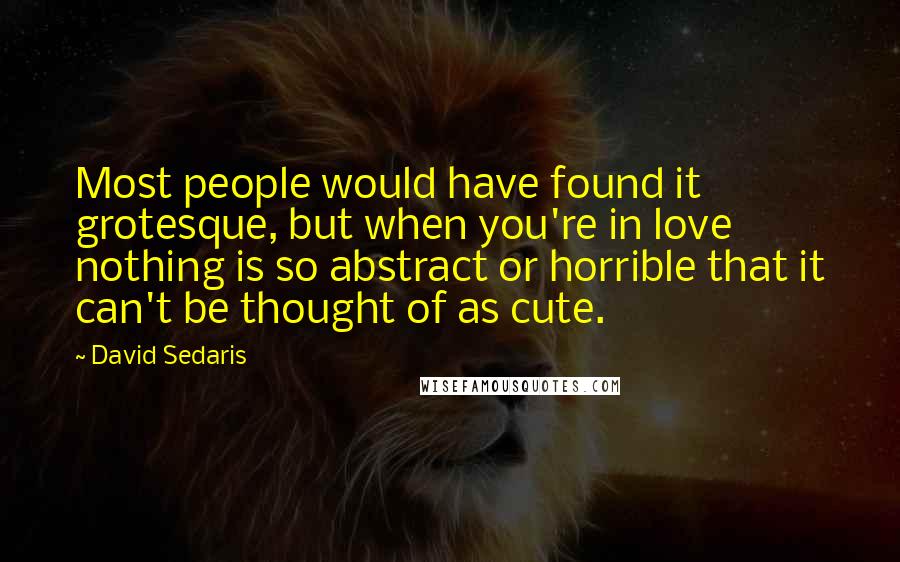 David Sedaris Quotes: Most people would have found it grotesque, but when you're in love nothing is so abstract or horrible that it can't be thought of as cute.