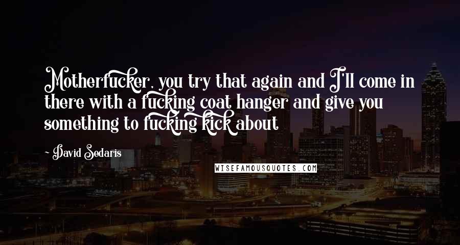 David Sedaris Quotes: Motherfucker, you try that again and I'll come in there with a fucking coat hanger and give you something to fucking kick about